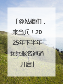 @姑娘们，来当兵！2025年下半年女兵报名通道开启